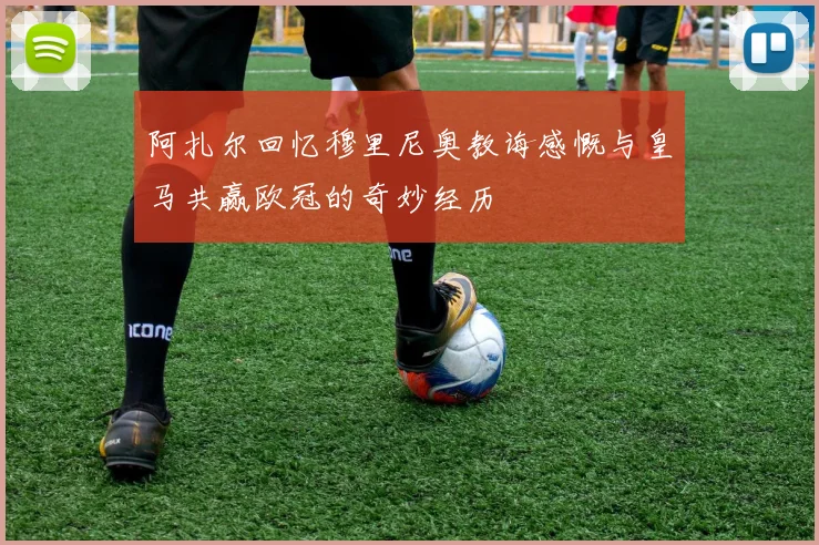 阿扎尔回忆穆里尼奥教诲感慨与皇马共赢欧冠的奇妙经历