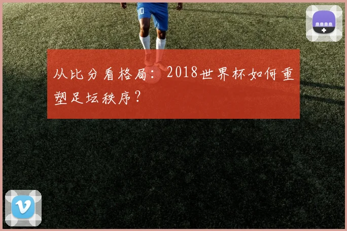 从比分看格局：2018世界杯如何重塑足坛秩序？