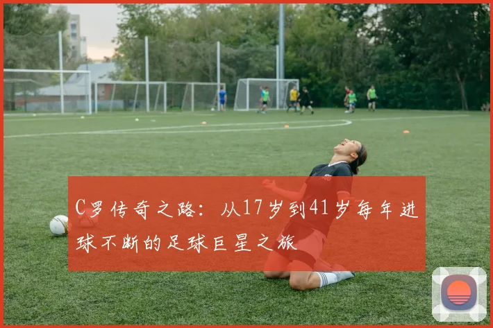 C罗传奇之路：从17岁到41岁每年进球不断的足球巨星之旅